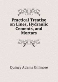 Practical Treatise on Lines, Hydraulic Cements, and Mortars