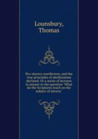 Pro-slavery overthrown; and the true principles of abolitionism declared. Or a series of lectures in answer to the question "What do the Scriptures teach on the subject of slavery"