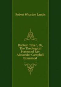 Rabbah Taken, Or, The Theological System of Rev. Alexander Campbell Examined .