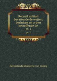 Recueil militair bevattende de wetten, besluiten en orders betreffende de .. pt. 1