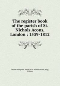 The register book of the parish of St. Nichols Acons, London : 1539-1812