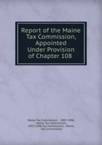 Report of the Maine Tax Commission, Appointed Under Provision of Chapter 108 .