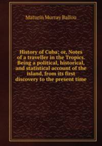 History of Cuba; or, Notes of a traveller in the Tropics. Being a political, historical, and statistical account of the island, from its first discovery to the present time