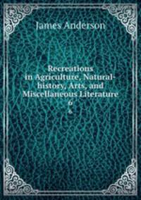 Recreations in Agriculture, Natural-history, Arts, and Miscellaneous Literature. 6
