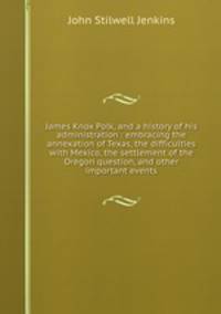 James Knox Polk, and a history of his administration : embracing the annexation of Texas, the difficulties with Mexico, the settlement of the Oregon question, and other important events