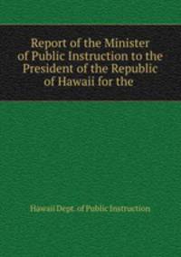 Report of the Minister of Public Instruction to the President of the Republic of Hawaii for the .