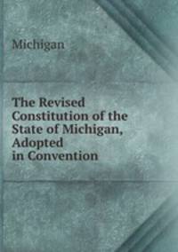 The Revised Constitution of the State of Michigan, Adopted in Convention .