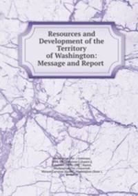 Resources and Development of the Territory of Washington: Message and Report .