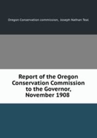 Report of the Oregon Conservation Commission to the Governor, November 1908 .