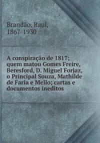 A conspiracao de 1817; quem matou Gomes Freire, Beresford, D. Miguel Forjaz, o Principal Souza, Mathilde de Faria e Mello; cartas e documentos ineditos