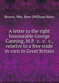 A letter to the right honourable George Canning, M.P. &c. &c. &c., relative to a free trade in corn in Great Britain