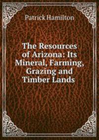 The Resources of Arizona: Its Mineral, Farming, Grazing and Timber Lands .
