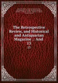 The Retrospective Review, and Historical and Antiquarian Magazine .: And .. 13