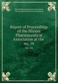 Report of Proceedings of the Illinois Pharmaceutical Association at the .. no. 16