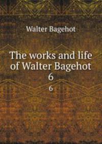 The works and life of Walter Bagehot. 6