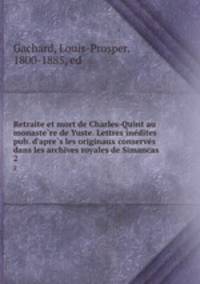 Retraite et mort de Charles-Quint au monaste?re de Yuste. Lettres ine?dites pub. d
