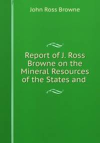 Report of J. Ross Browne on the Mineral Resources of the States and .