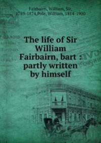 The life of Sir William Fairbairn, bart : partly written by himself