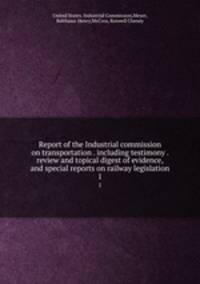 Report of the Industrial commission on transportation . including testimony . review and topical digest of evidence, and special reports on railway legislation. 1