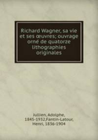 Richard Wagner, sa vie et ses ?uvres; ouvrage orne? de quatorze lithographies originales
