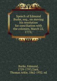 Speech of Edmund Burke, esq., on moving his resolution for conciliation with the colonies, March 22, 1775;