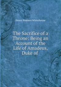 The Sacrifice of a Throne: Being an Account of the Life of Amadeus, Duke of .