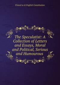 The Speculatist: A Collection of Letters and Essays, Moral and Political, Serious and Humourous .