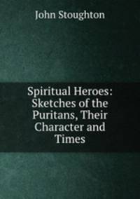 Spiritual Heroes: Sketches of the Puritans, Their Character and Times