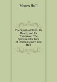 The Spiritual Birth; Or Death, and Its Tomorrow: The Spiritualistic Idea of Death, Heaven and Hell