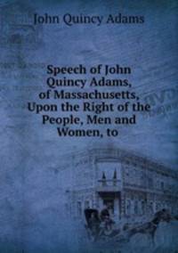 Speech of John Quincy Adams, of Massachusetts, Upon the Right of the People, Men and Women, to .
