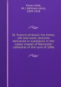St. Francis of Assisi; his times, life and work; lectures delivered in substance in the Ladye chapel of Worcester cathedral in the Lent of 1896