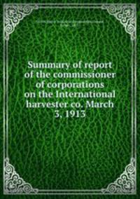 Summary of report of the commissioner of corporations on the International harvester co. March 3, 1913