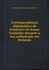 Correspondencia diplomatica de Francisco de Sousa Coutinho durante a sua embaixada em Holanda