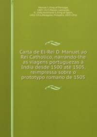 Carta de El-Rei D. Manuel ao Rei Catholico, narrando-lhe as viagens portuguezas a India desde 1500 ate 1505, reimpressa sobre o prototypo romano de 1505