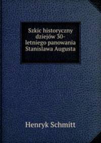 Szkic historyczny dziejow 30-letniego panowania Stanislawa Augusta .