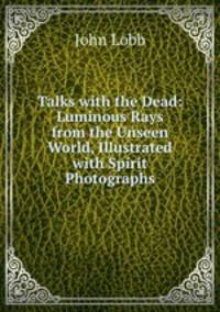 Talks with the Dead: Luminous Rays from the Unseen World, Illustrated with Spirit Photographs