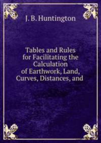 Tables and Rules for Facilitating the Calculation of Earthwork, Land, Curves, Distances, and .
