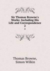 Sir Thomas Browne`s Works: Including His Life and Correspondence. 2