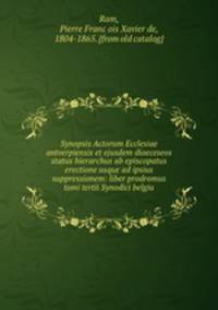 Synopsis Actorum Ecclesiae antverpiensis et ejusdem dioeceseos status hierarchus ab episcopatus erectione usque ad ipsius suppressionem: liber prodromus tomi tertii Synodici belgiu