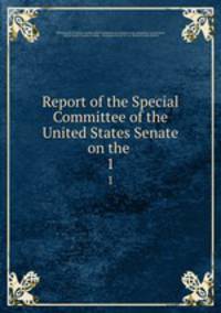 Report of the Special Committee of the United States Senate on the .. 1