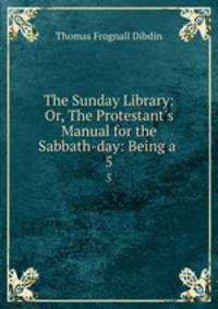 The Sunday Library: Or, The Protestant`s Manual for the Sabbath-day: Being a .. 5