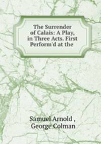 The Surrender of Calais: A Play, in Three Acts. First Perform
