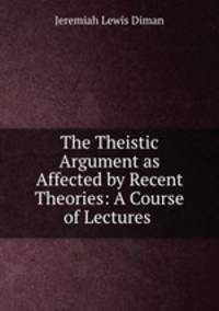 The Theistic Argument as Affected by Recent Theories: A Course of Lectures .