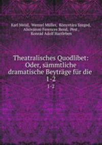 Theatralisches Quodlibet: Oder, smmtliche dramatische Beytrge fr die .. 1-2
