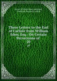 Three Letters to the Earl of Carlisle from William Eden, Esq.: On Certain Perversions of .. 20
