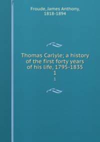 Thomas Carlyle; a history of the first forty years of his life, 1795-1835. 1