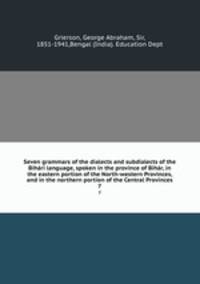 Seven grammars of the dialects and subdialects of the Bihari language, spoken in the province of Bihar, in the eastern portion of the North-western Provinces, and in the northern portion of the Central Provinces