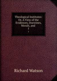 Theological Institutes: Or, A View of the Evidences, Doctrines, Morals, and .. 1