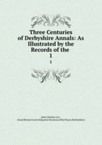 Three Centuries of Derbyshire Annals: As Illustrated by the Records of the .. 1
