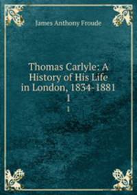 Thomas Carlyle: A History of His Life in London, 1834-1881. 1